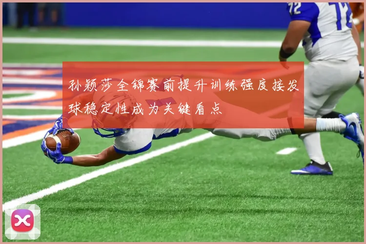 孙颖莎全锦赛前提升训练强度接发球稳定性成为关键看点