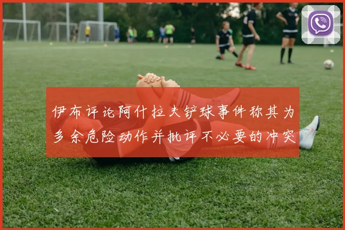 伊布评论阿什拉夫铲球事件称其为多余危险动作并批评不必要的冲突