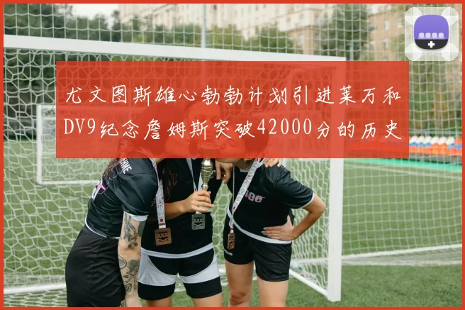 尤文图斯雄心勃勃计划引进莱万和DV9纪念詹姆斯突破42000分的历史时刻