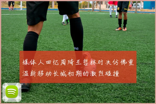 媒体人回忆周琦王哲林对决仿佛重温新移动长城初期的激烈碰撞