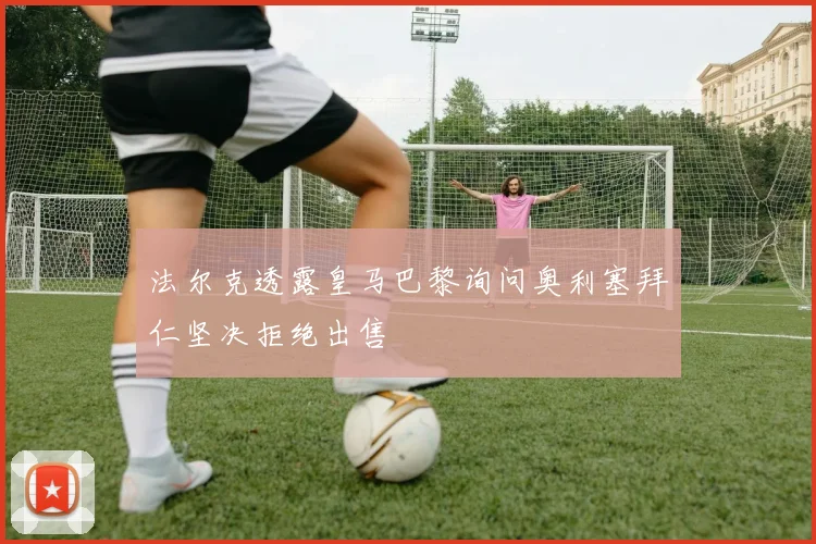 法尔克透露皇马巴黎询问奥利塞拜仁坚决拒绝出售