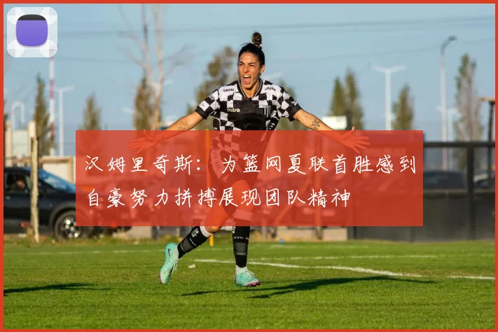 汉姆里奇斯：为篮网夏联首胜感到自豪努力拼搏展现团队精神