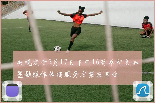 央视定于5月17日下午16时举行美加墨融媒体传播服务方案发布会