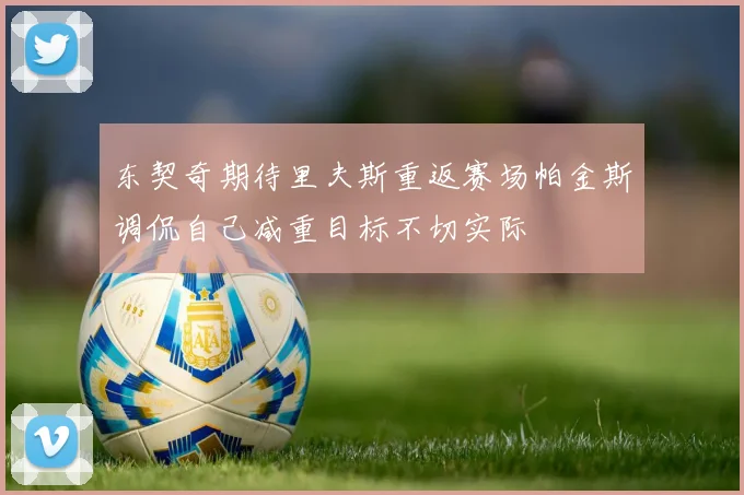 东契奇期待里夫斯重返赛场帕金斯调侃自己减重目标不切实际