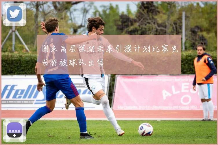 国米高层谋划未来引援计划比塞克或将被球队出售