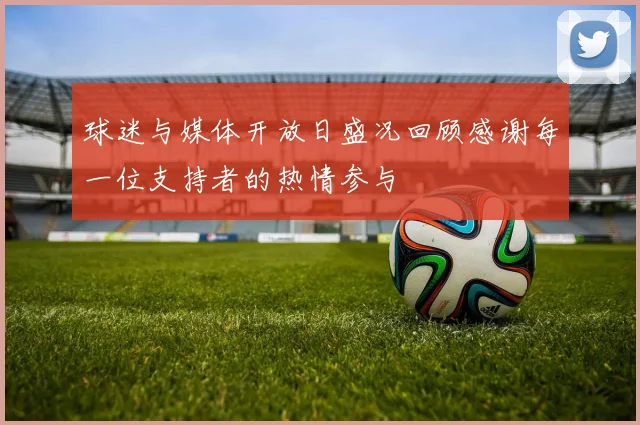 球迷与媒体开放日盛况回顾感谢每一位支持者的热情参与