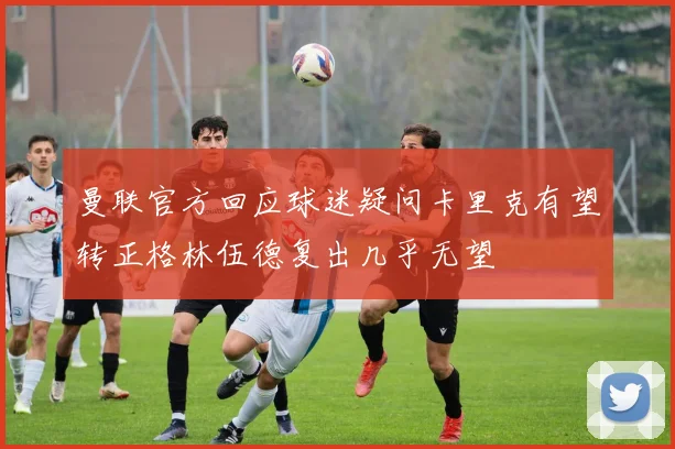 曼联官方回应球迷疑问卡里克有望转正格林伍德复出几乎无望