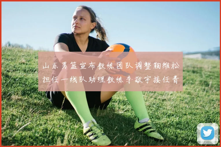 山东男篮宣布教练团队调整鞠维松担任一线队助理教练李敬宇接任青年队主教练