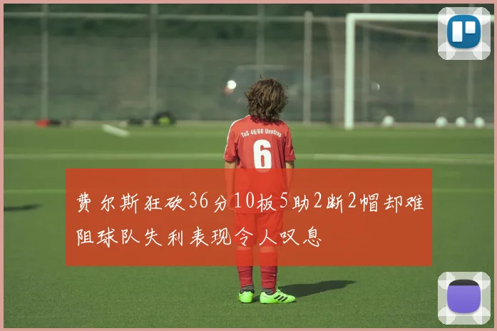 费尔斯狂砍36分10板5助2断2帽却难阻球队失利表现令人叹息