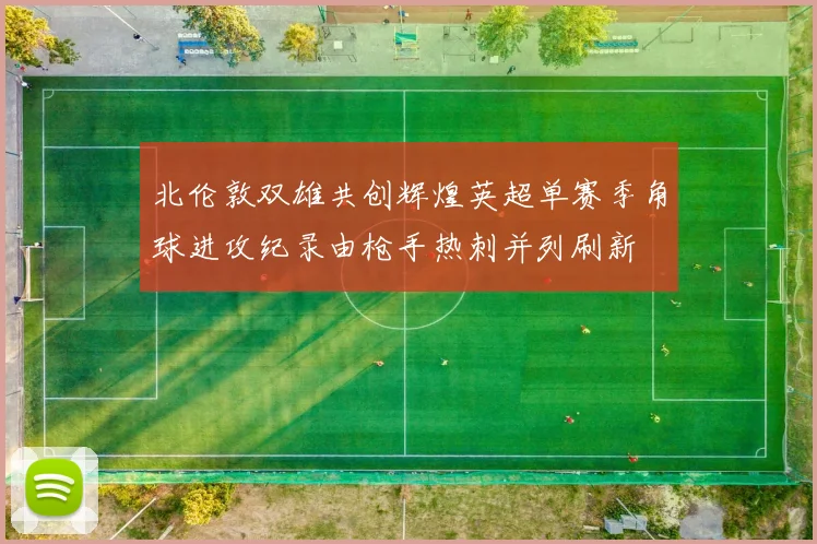 北伦敦双雄共创辉煌英超单赛季角球进攻纪录由枪手热刺并列刷新