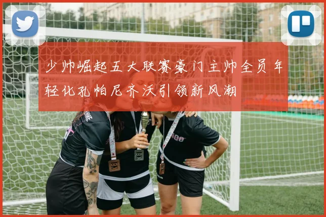 少帅崛起五大联赛豪门主帅全员年轻化孔帕尼齐沃引领新风潮
